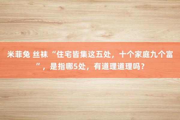米菲兔 丝袜 “住宅皆集这五处，十个家庭九个富”，是指哪5处，有道理道理吗？