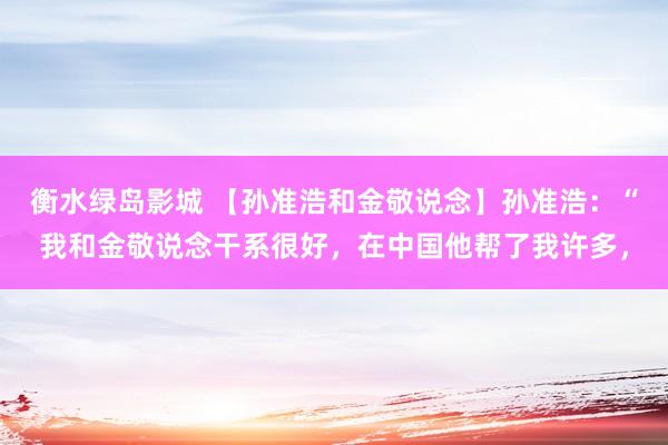 衡水绿岛影城 【孙准浩和金敬说念】孙准浩：“我和金敬说念干系很好，在中国他帮了我许多，