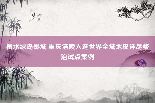 衡水绿岛影城 重庆涪陵入选世界全域地皮详尽整治试点案例
