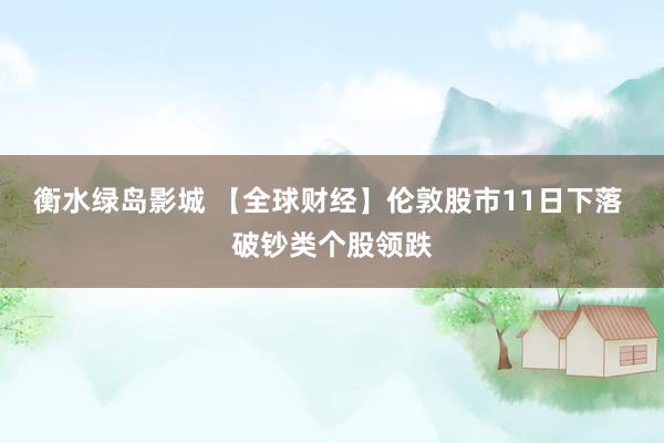 衡水绿岛影城 【全球财经】伦敦股市11日下落 破钞类个股领跌