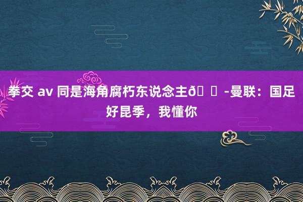 拳交 av 同是海角腐朽东说念主😭曼联：国足好昆季，我懂你