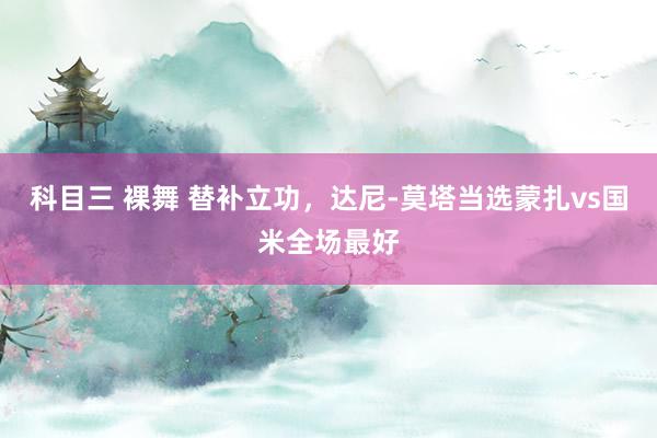 科目三 裸舞 替补立功，达尼-莫塔当选蒙扎vs国米全场最好