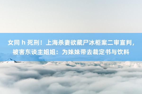 女同 h 死刑！上海杀妻欲藏尸冰柜案二审宣判，被害东谈主姐姐：为妹妹带去裁定书与饮料