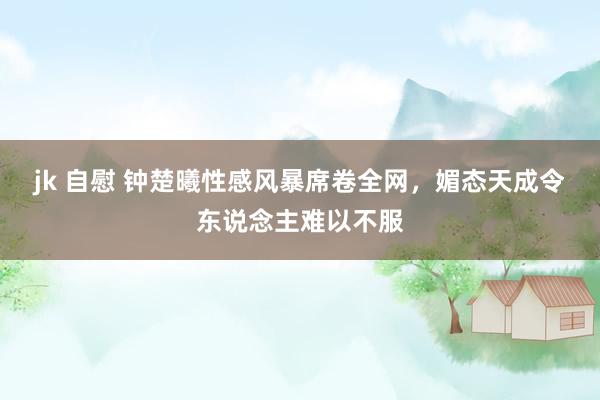 jk 自慰 钟楚曦性感风暴席卷全网，媚态天成令东说念主难以不服