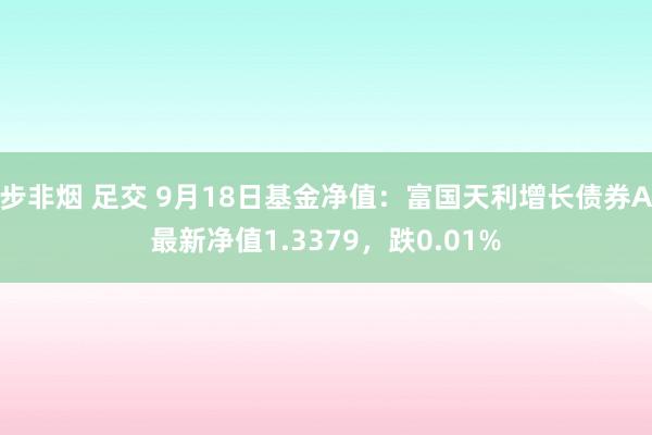 步非烟 足交 9月18日基金净值：富国天利增长债券A最新净值1.3379，跌0.01%