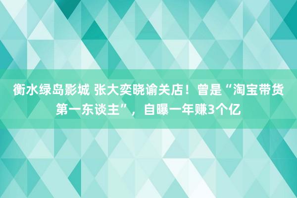 衡水绿岛影城 张大奕晓谕关店！曾是“淘宝带货第一东谈主”，自曝一年赚3个亿