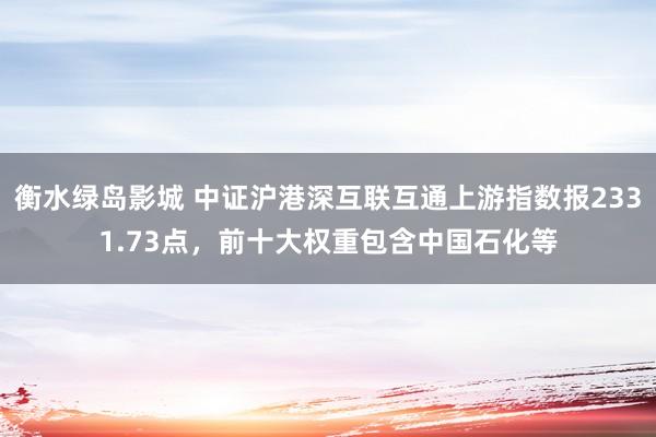衡水绿岛影城 中证沪港深互联互通上游指数报2331.73点，前十大权重包含中国石化等