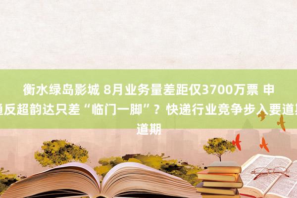 衡水绿岛影城 8月业务量差距仅3700万票 申通反超韵达只差“临门一脚”？快递行业竞争步入要道期