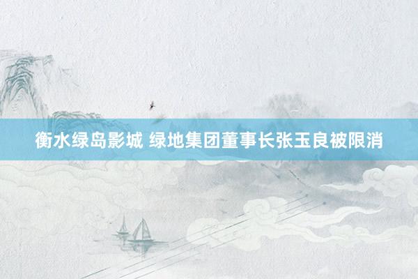 衡水绿岛影城 绿地集团董事长张玉良被限消