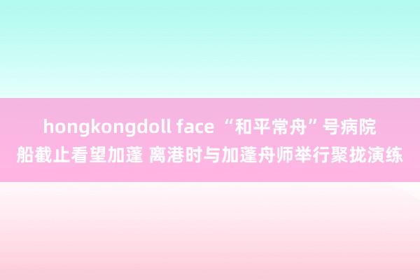 hongkongdoll face “和平常舟”号病院船截止看望加蓬 离港时与加蓬舟师举行聚拢演练