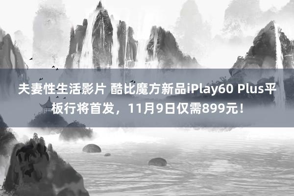 夫妻性生活影片 酷比魔方新品iPlay60 Plus平板行将首发，11月9日仅需899元！