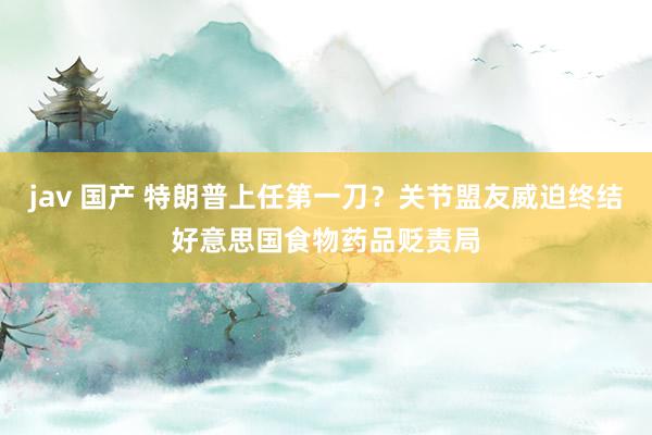 jav 国产 特朗普上任第一刀？关节盟友威迫终结好意思国食物药品贬责局