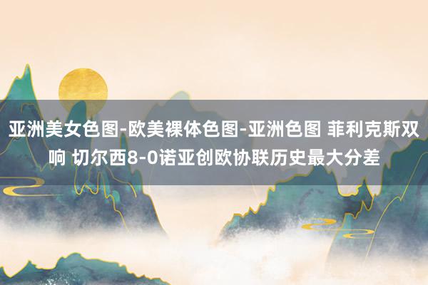 亚洲美女色图-欧美裸体色图-亚洲色图 菲利克斯双响 切尔西8-0诺亚创欧协联历史最大分差