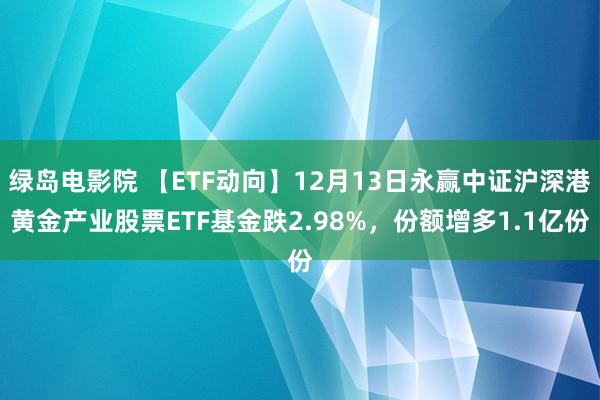 绿岛电影院 【ETF动向】12月13日永赢中证沪深港黄金产业股票ETF基金跌2.98%，份额增多1.1亿份