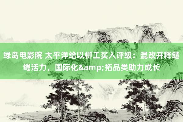 绿岛电影院 太平洋给以柳工买入评级：混改开释缱绻活力，国际化&拓品类助力成长