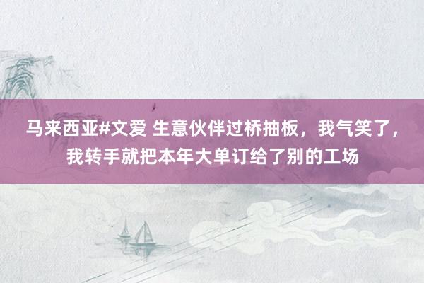 马来西亚#文爱 生意伙伴过桥抽板，我气笑了，我转手就把本年大单订给了别的工场