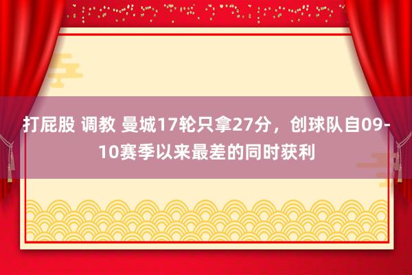 打屁股 调教 曼城17轮只拿27分，创球队自09-10赛季以来最差的同时获利