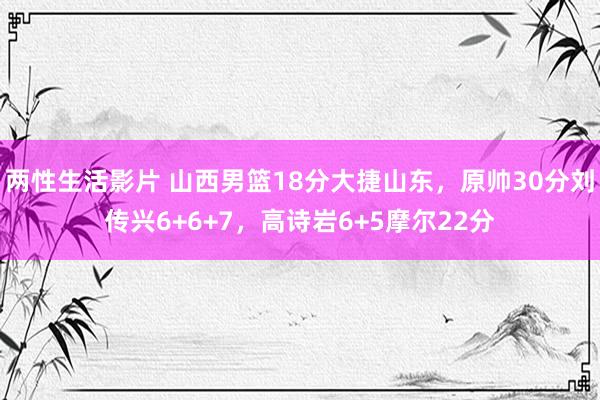 两性生活影片 山西男篮18分大捷山东，原帅30分刘传兴6+6+7，高诗岩6+5摩尔22分
