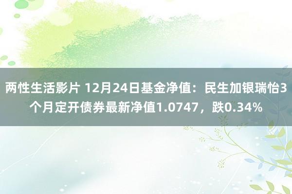 两性生活影片 12月24日基金净值：民生加银瑞怡3个月定开债券最新净值1.0747，跌0.34%