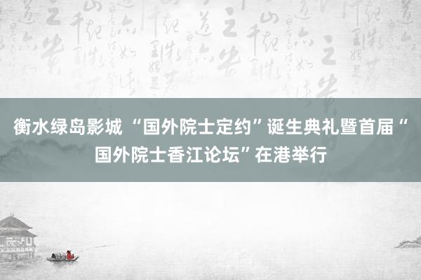 衡水绿岛影城 “国外院士定约”诞生典礼暨首届“国外院士香江论坛”在港举行