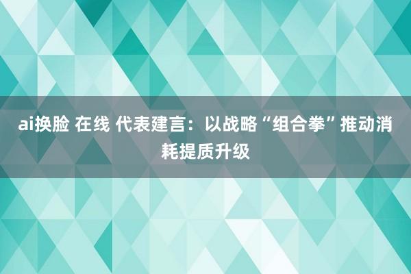 ai换脸 在线 代表建言：以战略“组合拳”推动消耗提质升级