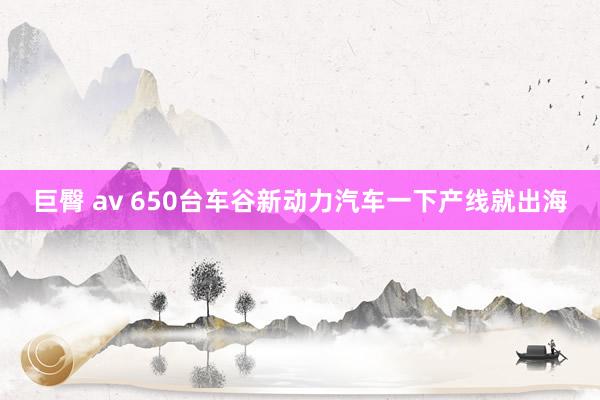 巨臀 av 650台车谷新动力汽车一下产线就出海