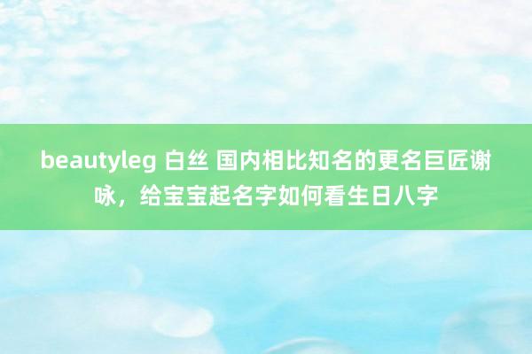 beautyleg 白丝 国内相比知名的更名巨匠谢咏，给宝宝起名字如何看生日八字