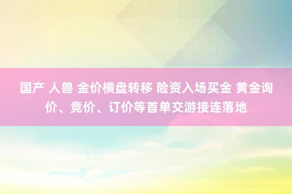 国产 人兽 金价横盘转移 险资入场买金 黄金询价、竞价、订价等首单交游接连落地