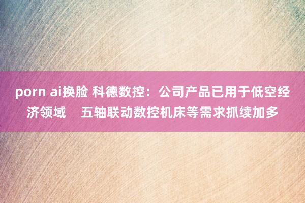 porn ai换脸 科德数控：公司产品已用于低空经济领域    五轴联动数控机床等需求抓续加多