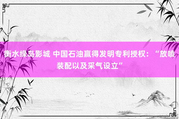 衡水绿岛影城 中国石油赢得发明专利授权：“放喷装配以及采气设立”