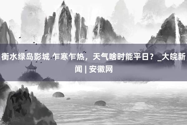 衡水绿岛影城 乍寒乍热，天气啥时能平日？_大皖新闻 | 安徽网