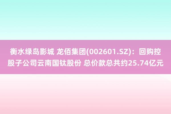 衡水绿岛影城 龙佰集团(002601.SZ)：回购控股子公司云南国钛股份 总价款总共约25.74亿元
