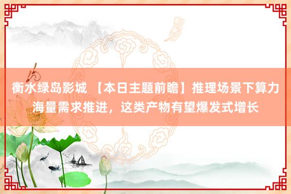 衡水绿岛影城 【本日主题前瞻】推理场景下算力海量需求推进，这类产物有望爆发式增长