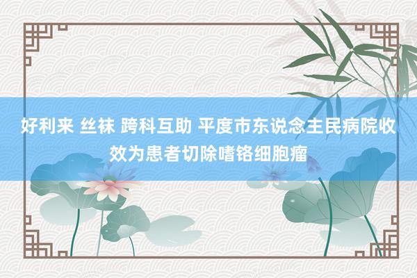 好利来 丝袜 跨科互助 平度市东说念主民病院收效为患者切除嗜铬细胞瘤