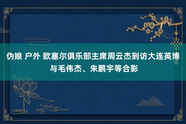 伪娘 户外 欧塞尔俱乐部主席周云杰到访大连英博 与毛伟杰、朱鹏宇等合影