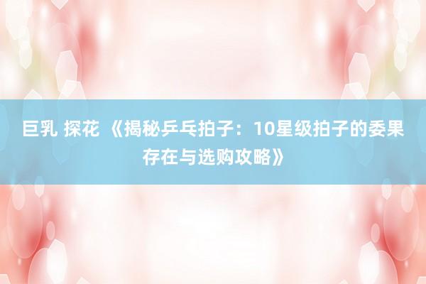 巨乳 探花 《揭秘乒乓拍子：10星级拍子的委果存在与选购攻略》