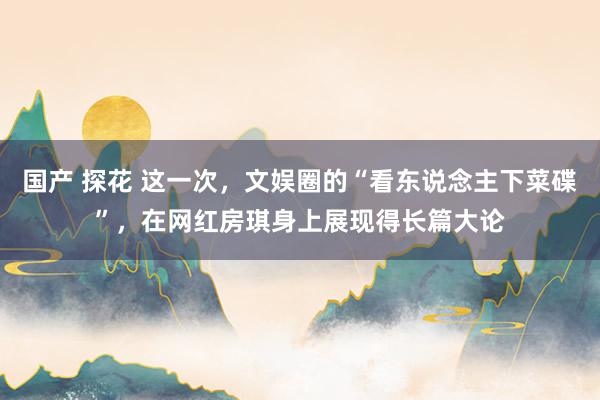 国产 探花 这一次，文娱圈的“看东说念主下菜碟”，在网红房琪身上展现得长篇大论