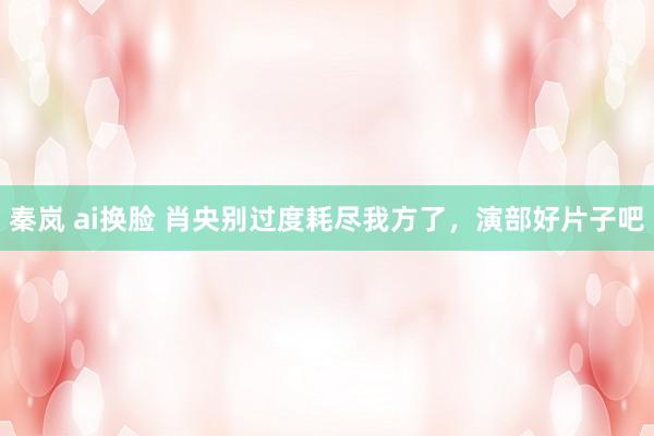 秦岚 ai换脸 肖央别过度耗尽我方了，演部好片子吧