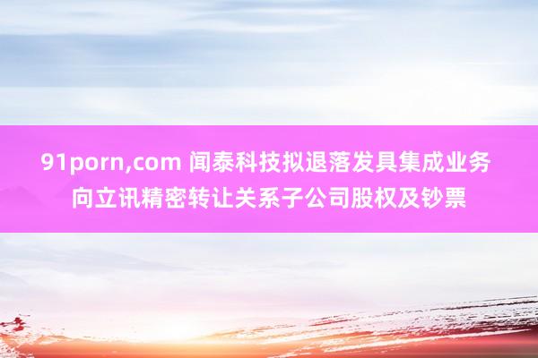 91porn,com 闻泰科技拟退落发具集成业务 向立讯精密转让关系子公司股权及钞票