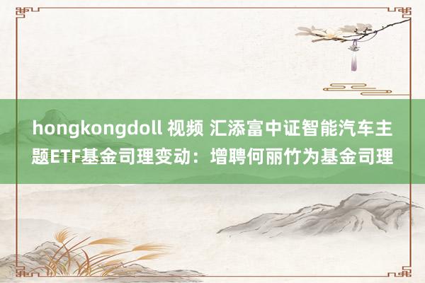 hongkongdoll 视频 汇添富中证智能汽车主题ETF基金司理变动：增聘何丽竹为基金司理