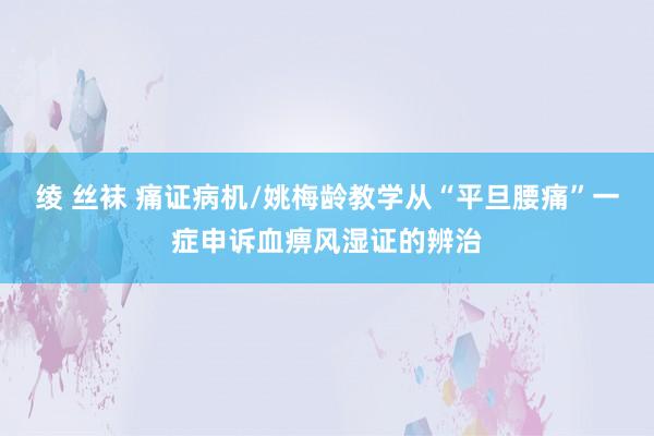 绫 丝袜 痛证病机/姚梅龄教学从“平旦腰痛”一症申诉血痹风湿证的辨治