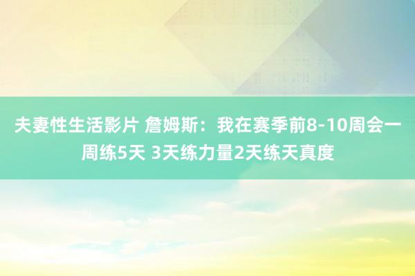 夫妻性生活影片 詹姆斯：我在赛季前8-10周会一周练5天 3天练力量2天练天真度