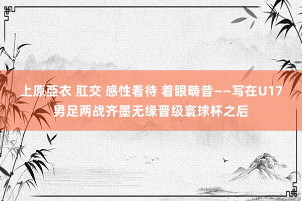 上原亞衣 肛交 感性看待 着眼畴昔——写在U17男足两战齐墨无缘晋级寰球杯之后