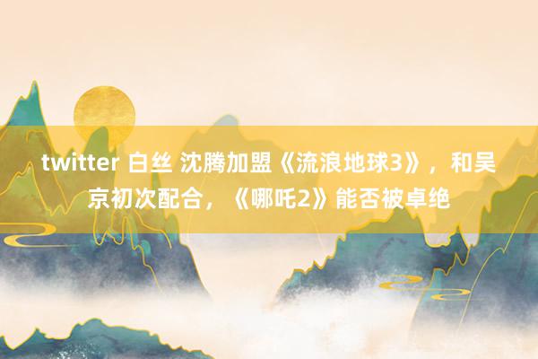 twitter 白丝 沈腾加盟《流浪地球3》，和吴京初次配合，《哪吒2》能否被卓绝