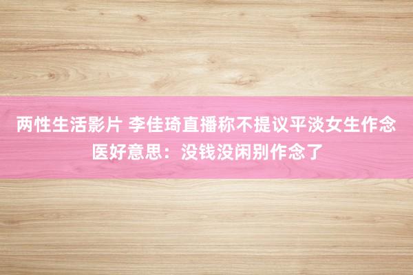 两性生活影片 李佳琦直播称不提议平淡女生作念医好意思：没钱没闲别作念了