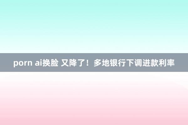 porn ai换脸 又降了！多地银行下调进款利率