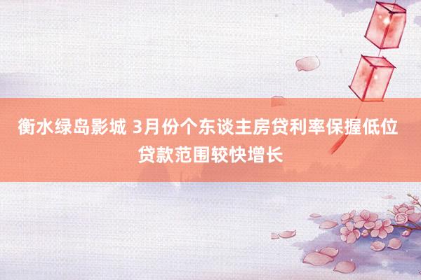 衡水绿岛影城 3月份个东谈主房贷利率保握低位 贷款范围较快增长