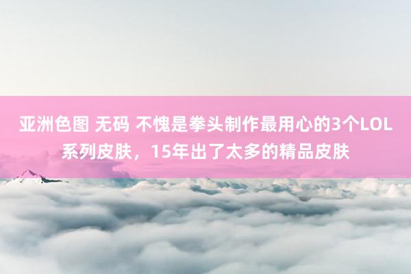亚洲色图 无码 不愧是拳头制作最用心的3个LOL系列皮肤，15年出了太多的精品皮肤