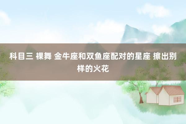 科目三 裸舞 金牛座和双鱼座配对的星座 擦出别样的火花