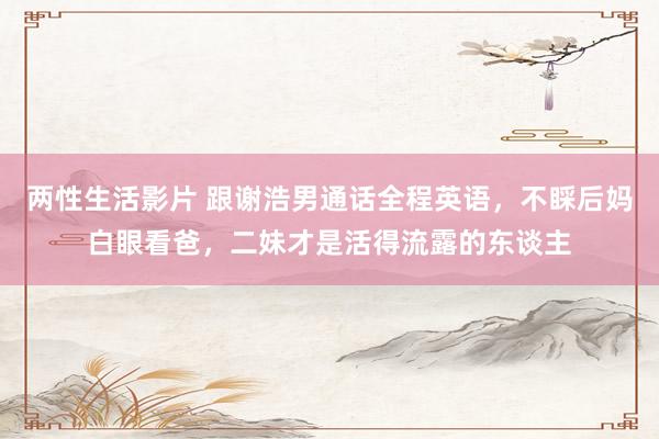 两性生活影片 跟谢浩男通话全程英语，不睬后妈白眼看爸，二妹才是活得流露的东谈主